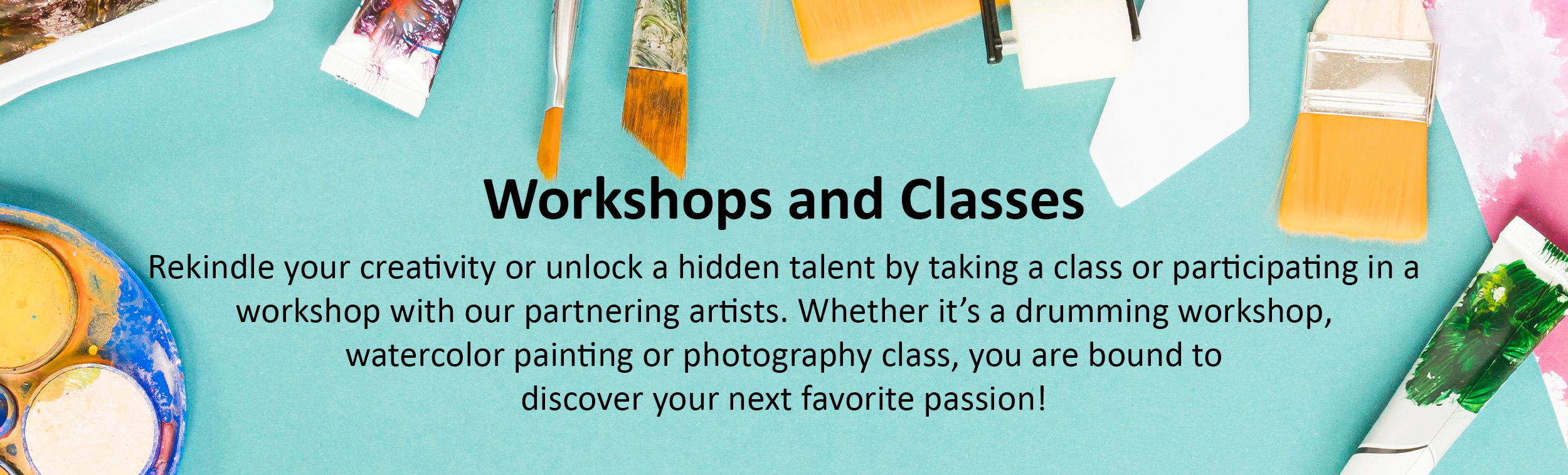 Workshops and Classes  Rekindle your creativity or unlock a hidden talent by taking a class or participating in a workshop with our partnering artists. Whether it’s a drumming workshop, watercolor painting, or photography class, you are bound to discover your next favorite passion!